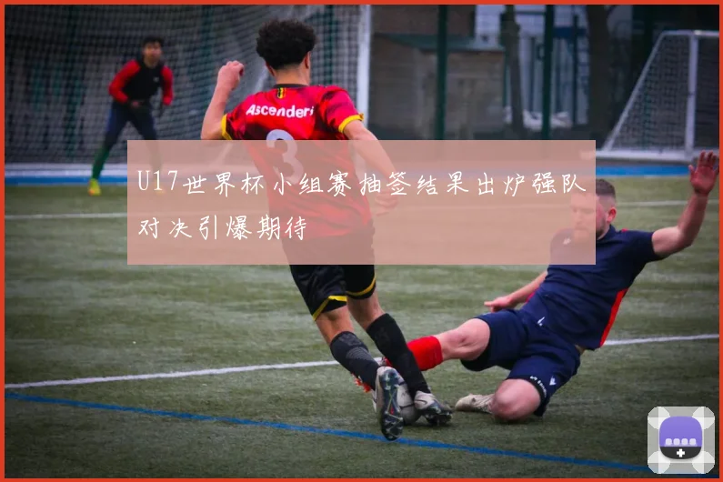 U17世界杯小组赛抽签结果出炉强队对决引爆期待