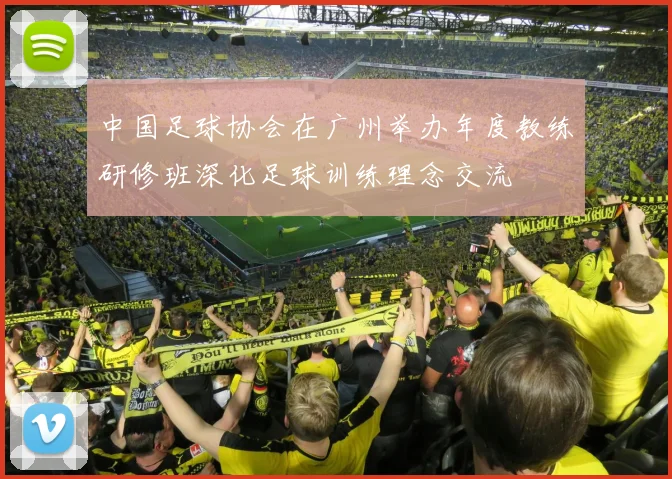 中国足球协会在广州举办年度教练研修班深化足球训练理念交流