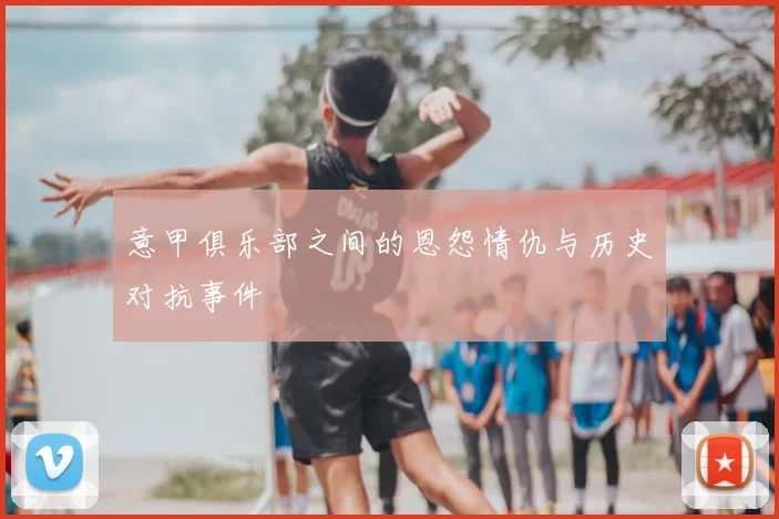 意甲俱乐部之间的恩怨情仇与历史对抗事件