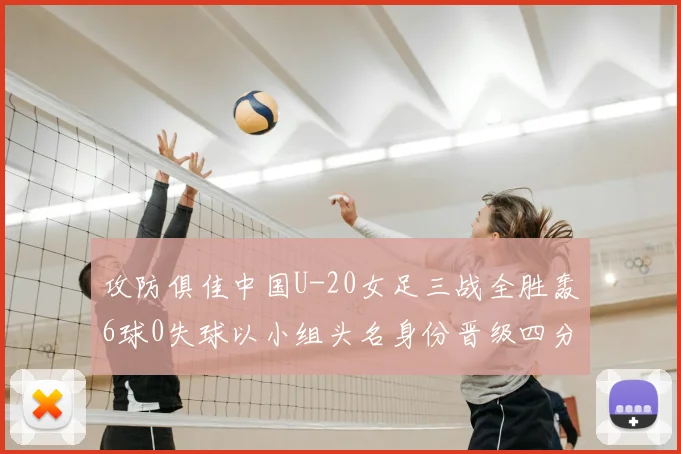 攻防俱佳中国U-20女足三战全胜轰6球0失球以小组头名身份晋级四分之一决赛