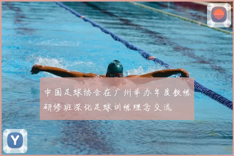 中国足球协会在广州举办年度教练研修班深化足球训练理念交流
