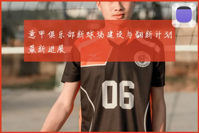 意甲俱乐部新球场建设与翻新计划最新进展
